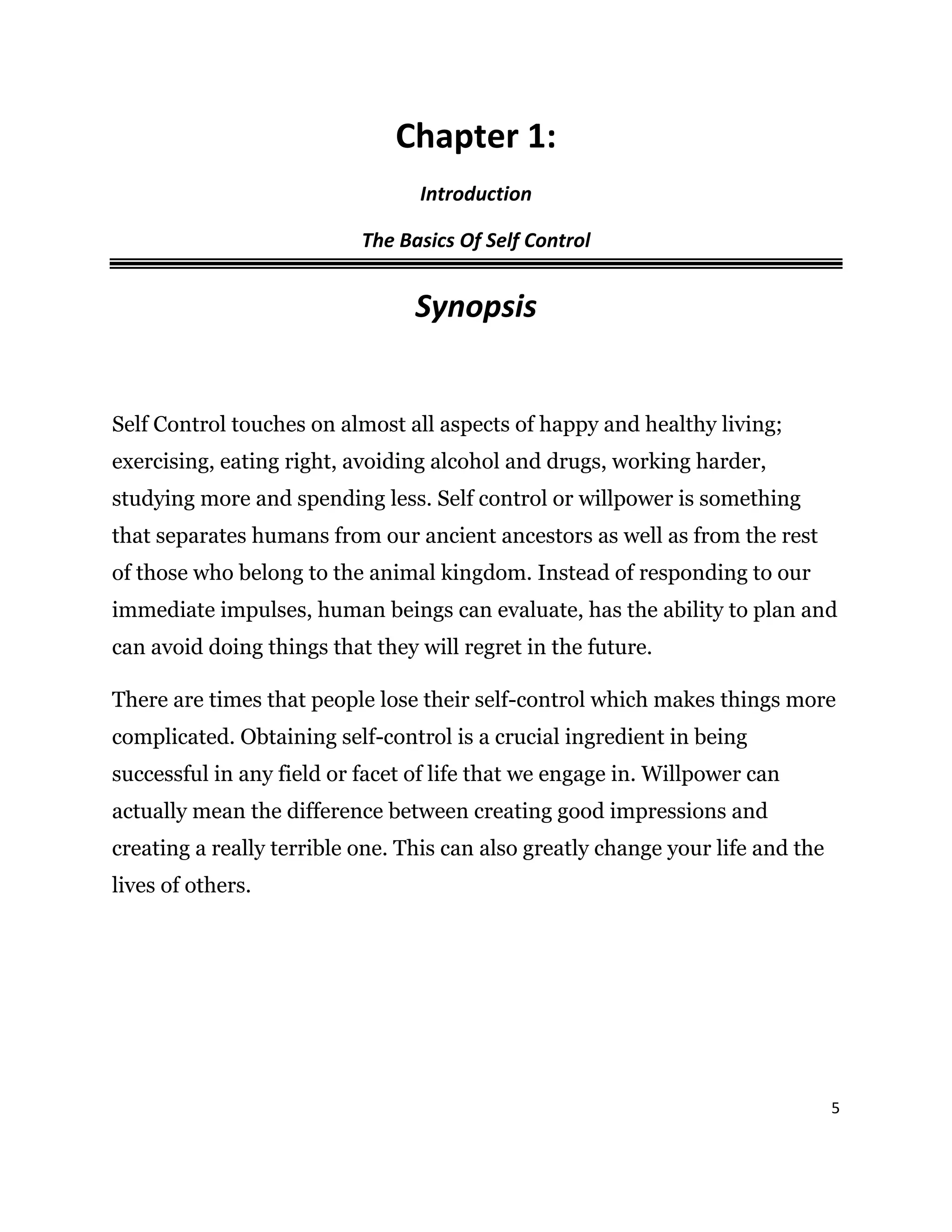 5
Chapter 1:
Introduction
The Basics Of Self Control
Synopsis
Self Control touches on almost all aspects of happy and healthy living;
exercising, eating right, avoiding alcohol and drugs, working harder,
studying more and spending less. Self control or willpower is something
that separates humans from our ancient ancestors as well as from the rest
of those who belong to the animal kingdom. Instead of responding to our
immediate impulses, human beings can evaluate, has the ability to plan and
can avoid doing things that they will regret in the future.
There are times that people lose their self-control which makes things more
complicated. Obtaining self-control is a crucial ingredient in being
successful in any field or facet of life that we engage in. Willpower can
actually mean the difference between creating good impressions and
creating a really terrible one. This can also greatly change your life and the
lives of others.
 
