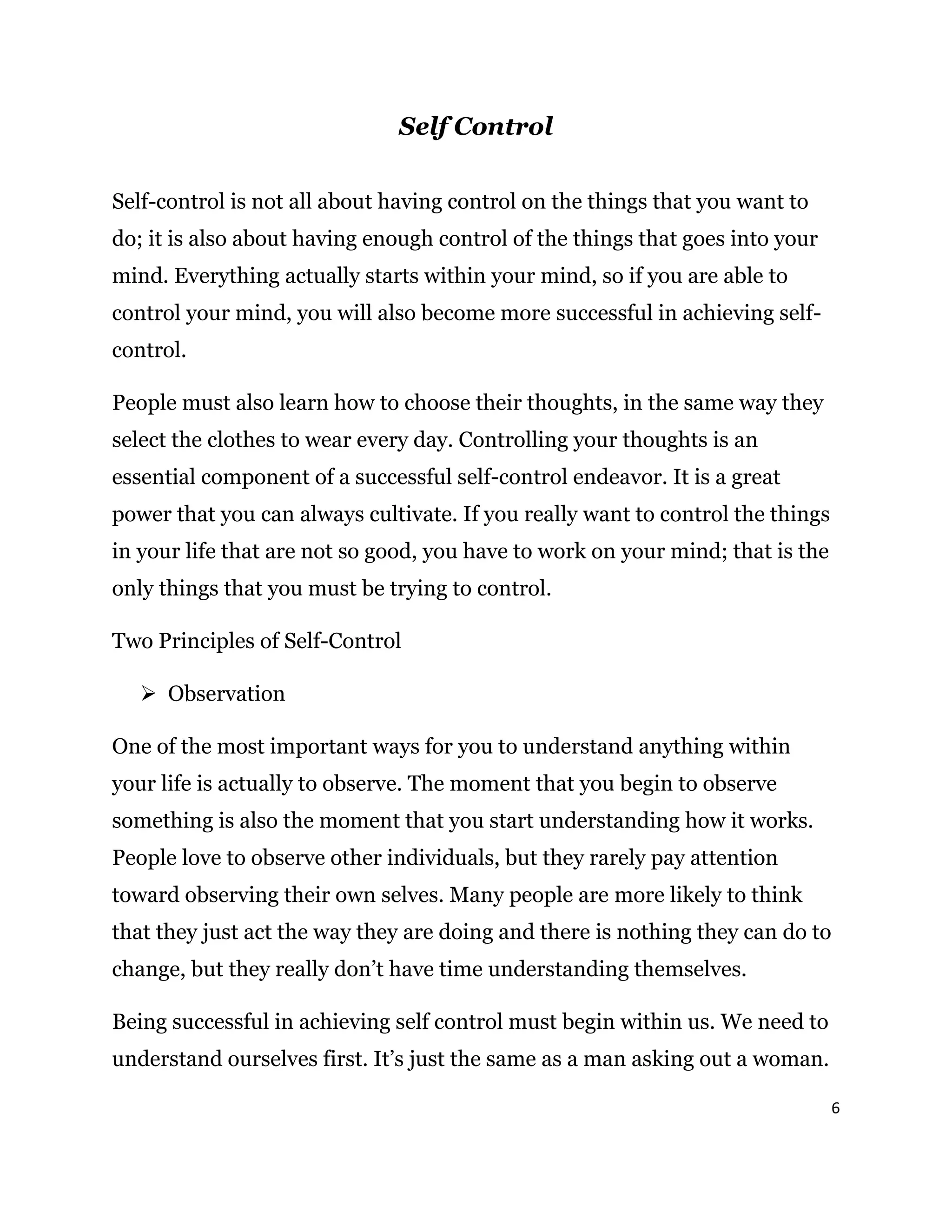 6
Self Control
Self-control is not all about having control on the things that you want to
do; it is also about having enough control of the things that goes into your
mind. Everything actually starts within your mind, so if you are able to
control your mind, you will also become more successful in achieving self-
control.
People must also learn how to choose their thoughts, in the same way they
select the clothes to wear every day. Controlling your thoughts is an
essential component of a successful self-control endeavor. It is a great
power that you can always cultivate. If you really want to control the things
in your life that are not so good, you have to work on your mind; that is the
only things that you must be trying to control.
Two Principles of Self-Control
 Observation
One of the most important ways for you to understand anything within
your life is actually to observe. The moment that you begin to observe
something is also the moment that you start understanding how it works.
People love to observe other individuals, but they rarely pay attention
toward observing their own selves. Many people are more likely to think
that they just act the way they are doing and there is nothing they can do to
change, but they really don’t have time understanding themselves.
Being successful in achieving self control must begin within us. We need to
understand ourselves first. It’s just the same as a man asking out a woman.
 