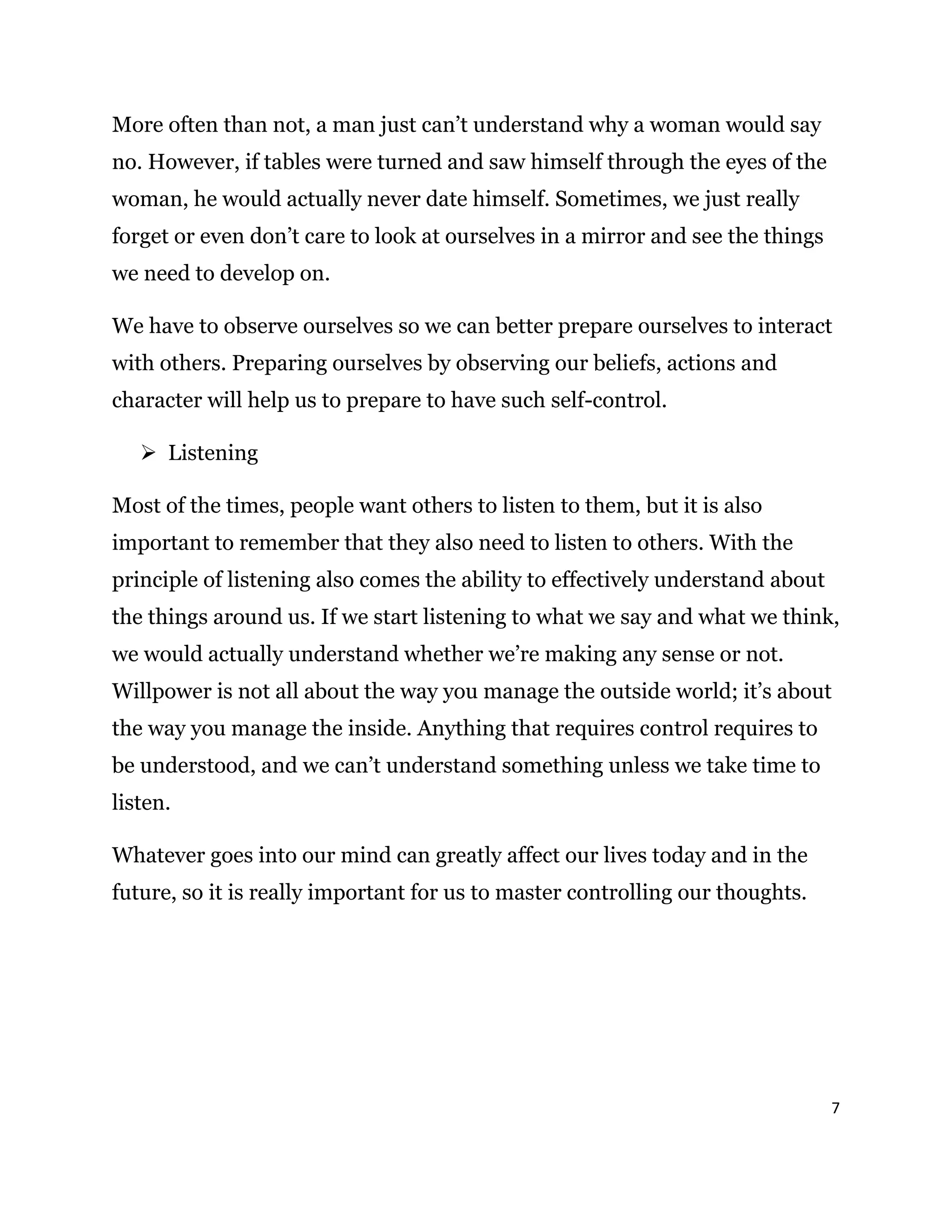 7
More often than not, a man just can’t understand why a woman would say
no. However, if tables were turned and saw himself through the eyes of the
woman, he would actually never date himself. Sometimes, we just really
forget or even don’t care to look at ourselves in a mirror and see the things
we need to develop on.
We have to observe ourselves so we can better prepare ourselves to interact
with others. Preparing ourselves by observing our beliefs, actions and
character will help us to prepare to have such self-control.
 Listening
Most of the times, people want others to listen to them, but it is also
important to remember that they also need to listen to others. With the
principle of listening also comes the ability to effectively understand about
the things around us. If we start listening to what we say and what we think,
we would actually understand whether we’re making any sense or not.
Willpower is not all about the way you manage the outside world; it’s about
the way you manage the inside. Anything that requires control requires to
be understood, and we can’t understand something unless we take time to
listen.
Whatever goes into our mind can greatly affect our lives today and in the
future, so it is really important for us to master controlling our thoughts.
 