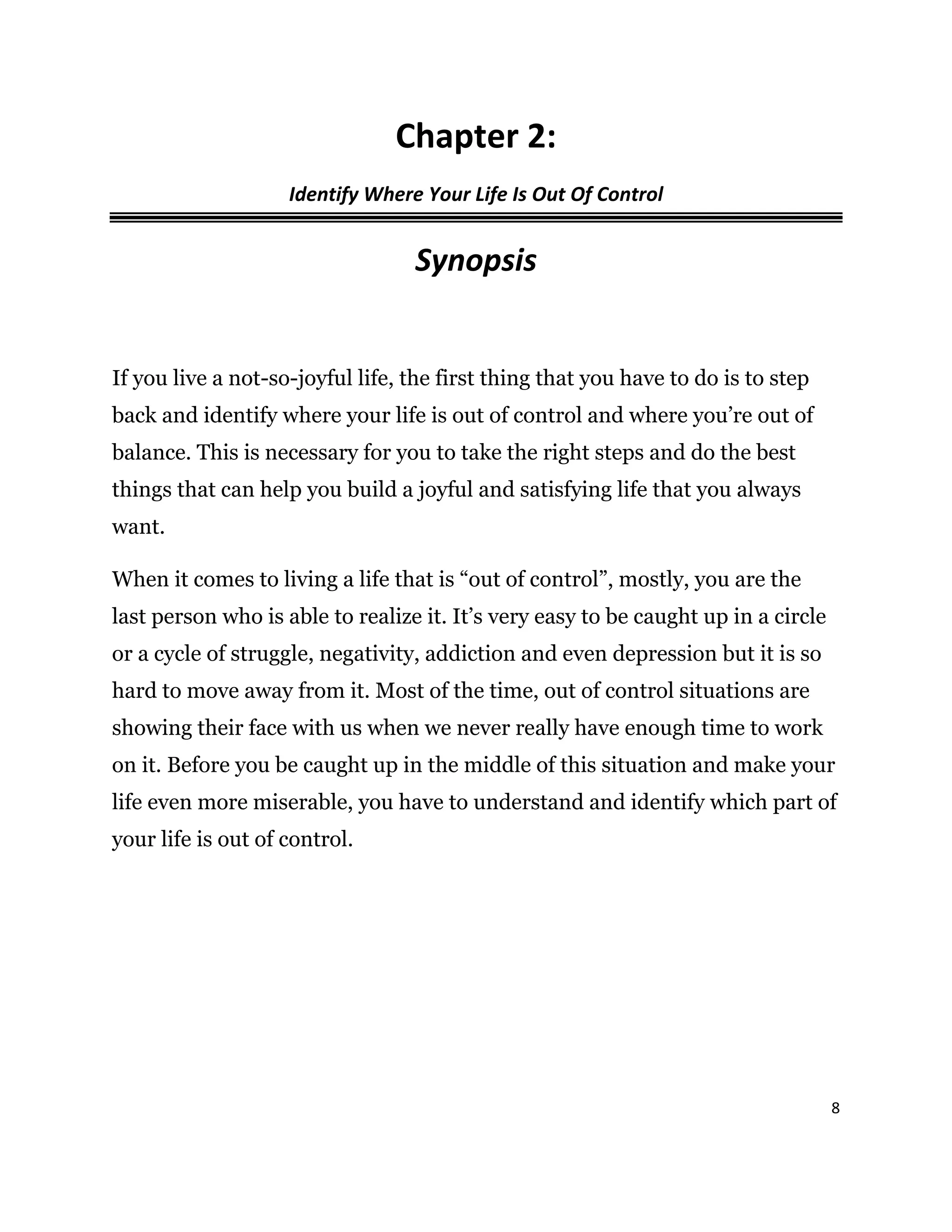 8
Chapter 2:
Identify Where Your Life Is Out Of Control
Synopsis
If you live a not-so-joyful life, the first thing that you have to do is to step
back and identify where your life is out of control and where you’re out of
balance. This is necessary for you to take the right steps and do the best
things that can help you build a joyful and satisfying life that you always
want.
When it comes to living a life that is “out of control”, mostly, you are the
last person who is able to realize it. It’s very easy to be caught up in a circle
or a cycle of struggle, negativity, addiction and even depression but it is so
hard to move away from it. Most of the time, out of control situations are
showing their face with us when we never really have enough time to work
on it. Before you be caught up in the middle of this situation and make your
life even more miserable, you have to understand and identify which part of
your life is out of control.
 