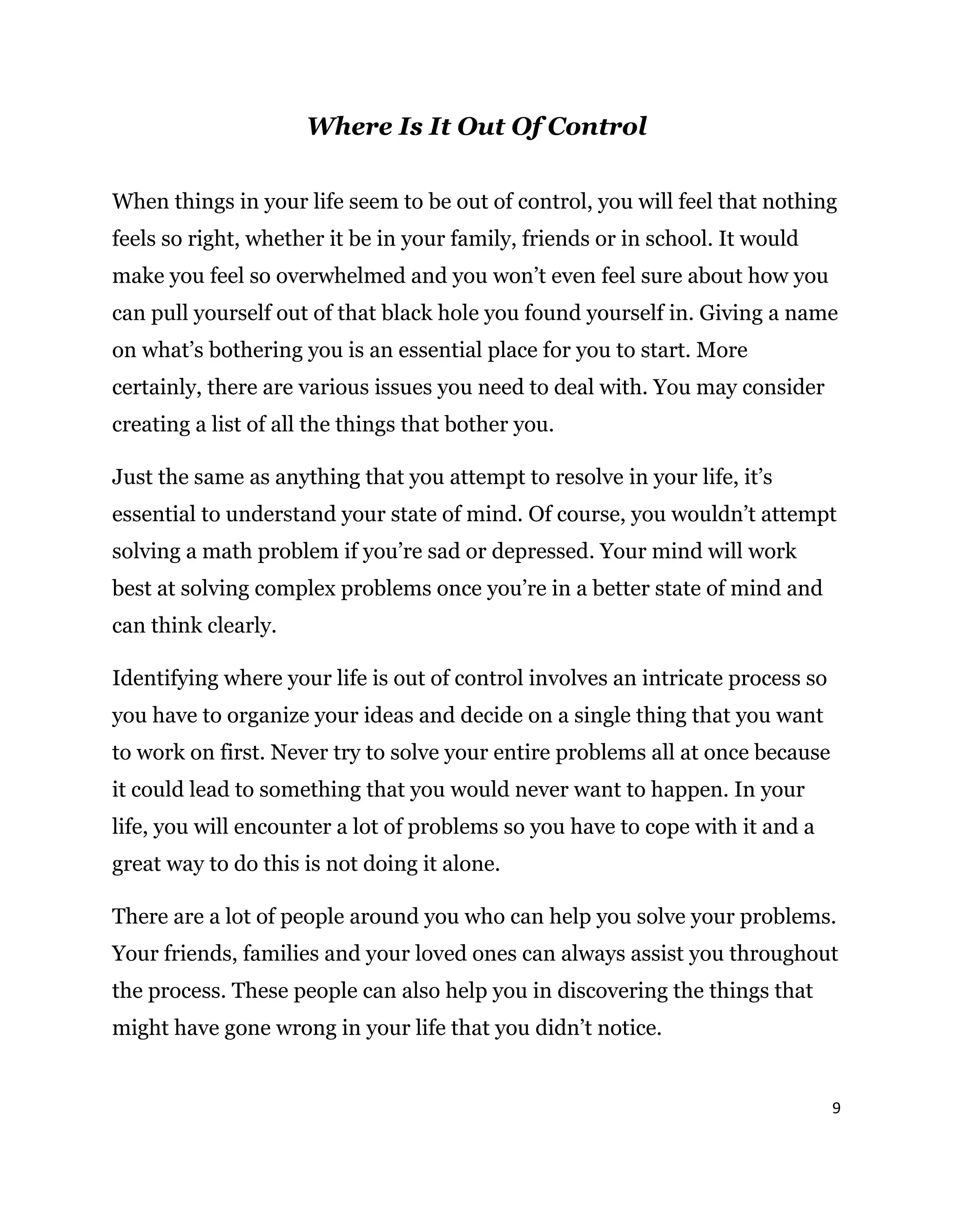 9
Where Is It Out Of Control
When things in your life seem to be out of control, you will feel that nothing
feels so right, whether it be in your family, friends or in school. It would
make you feel so overwhelmed and you won’t even feel sure about how you
can pull yourself out of that black hole you found yourself in. Giving a name
on what’s bothering you is an essential place for you to start. More
certainly, there are various issues you need to deal with. You may consider
creating a list of all the things that bother you.
Just the same as anything that you attempt to resolve in your life, it’s
essential to understand your state of mind. Of course, you wouldn’t attempt
solving a math problem if you’re sad or depressed. Your mind will work
best at solving complex problems once you’re in a better state of mind and
can think clearly.
Identifying where your life is out of control involves an intricate process so
you have to organize your ideas and decide on a single thing that you want
to work on first. Never try to solve your entire problems all at once because
it could lead to something that you would never want to happen. In your
life, you will encounter a lot of problems so you have to cope with it and a
great way to do this is not doing it alone.
There are a lot of people around you who can help you solve your problems.
Your friends, families and your loved ones can always assist you throughout
the process. These people can also help you in discovering the things that
might have gone wrong in your life that you didn’t notice.
 