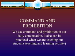 COMMAND AND
PROHIBITION
We use command and prohibition in our
daily conversation, it also can be
practiced when we are teaching our
student ( teaching and learning activity)
 
