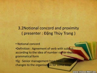 3.2Notional concord and proximity
( presenter : Đặng Thùy Trang )
• Notional concord
•Definition : Agreement of verb with subject
according to the idea of number rather than
grammatical form
•Eg : Senior management have been resisting the
changes to the organisation for some time.
 
