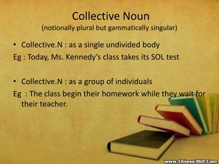 Collective Noun
(notionally plural but gammatically singular)
• Collective.N : as a single undivided body
Eg : Today, Ms. Kennedy’s class takes its SOL test
• Collective.N : as a group of individuals
Eg : The class begin their homework while they wait for
their teacher.
 
