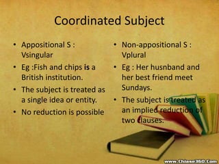 Coordinated Subject
• Appositional S :
Vsingular
• Eg :Fish and chips is a
British institution.
• The subject is treated as
a single idea or entity.
• No reduction is possible
• Non-appositional S :
Vplural
• Eg : Her husnband and
her best friend meet
Sundays.
• The subject is treated as
an implied reduction of
two clauses.
 