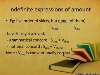 Indefinite expressions of amount
• Eg: I’ve ordered shirts, but none (of them)
Ssing Splu
have/has yet arrived.
- grammatical concord : Ssing + Vsing
- notional concord : Splu + Vplural
Note : Vsing is conventionally correct .
 