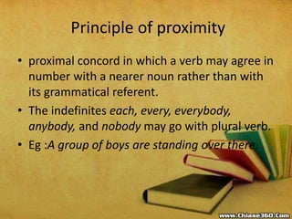 Principle of proximity
• proximal concord in which a verb may agree in
number with a nearer noun rather than with
its grammatical referent.
• The indefinites each, every, everybody,
anybody, and nobody may go with plural verb.
• Eg :A group of boys are standing over there.
 