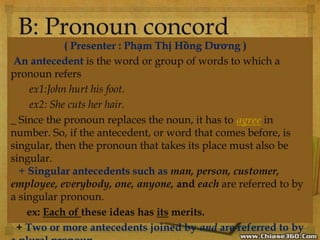 ( Presenter : Phạm Thị Hồng Dương )
An antecedent is the word or group of words to which a
pronoun refers
ex1:John hurt his foot.
ex2: She cuts her hair.
_ Since the pronoun replaces the noun, it has to agree in
number. So, if the antecedent, or word that comes before, is
singular, then the pronoun that takes its place must also be
singular.
+ Singular antecedents such as man, person, customer,
employee, everybody, one, anyone, and each are referred to by
a singular pronoun.
ex: Each of these ideas has its merits.
+ Two or more antecedents joined by and are referred to by
 
