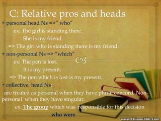 + personal head Ns =>” who”
ex: The girl is standing there.
She is my friend.
=> The girl who is standing there is my friend.
+ non-personal Ns => “which”
ex: The pen is lost.
It is my present.
=> The pen which is lost is my present.
+ collective head Ns:
are treated as personal when they have plural concord. Non-
personal when they have singular.
ex: The group which was responsible for this decision
who were
 