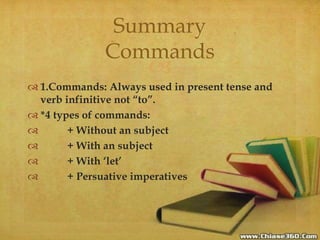 
 1.Commands: Always used in present tense and
verb infinitive not “to”.
 *4 types of commands:
 + Without an subject
 + With an subject
 + With ‘let’
 + Persuative imperatives
Summary
Commands
 