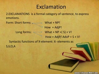 Exclamation
2.EXCLAMATIONS is a formal category of sentence, to express
emotions.
Form: Short forms: , What + NP!
How + AdjP!
Long forms: What + NP +( S) + V!
How + AdjP/ AdvP + S + V!
Syntactic functions of X-element: X- elements as
S,V,O,A
 