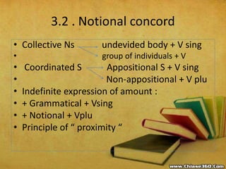 3.2 . Notional concord
• Collective Ns undevided body + V sing
• group of individuals + V
• Coordinated S Appositional S + V sing
• Non-appositional + V plu
• Indefinite expression of amount :
• + Grammatical + Vsing
• + Notional + Vplu
• Principle of “ proximity “
 