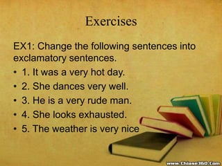 Exercises
EX1: Change the following sentences into
exclamatory sentences.
• 1. It was a very hot day.
• 2. She dances very well.
• 3. He is a very rude man.
• 4. She looks exhausted.
• 5. The weather is very nice
 