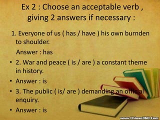 Ex 2 : Choose an acceptable verb ,
giving 2 answers if necessary :
1. Everyone of us ( has / have ) his own burnden
to shoulder.
Answer : has
• 2. War and peace ( is / are ) a constant theme
in history.
• Answer : is
• 3. The public ( is/ are ) demanding an official
enquiry.
• Answer : is
 