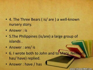 • 4. The Three Bears ( is/ are ) a well-known
nursery story.
• Answer : is
• 5.The Philippines (is/are) a large group of
islands .
• Answer : are/ is
• 6. I wrote both to John and to Mary. Neither(
has/ have) replied.
• Answer : have / has
 