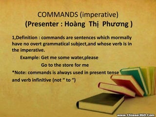 COMMANDS (imperative)
(Presenter : Hoàng Thị Phương )
1,Definition : commands are sentences which mormally
have no overt grammatical subject,and whose verb is in
the imperative.
Example: Get me some water,please
Go to the store for me
*Note: commands is always used in present tense
and verb infinitive (not “ to “)
 