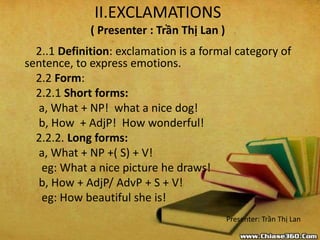 II.EXCLAMATIONS
( Presenter : Trần Thị Lan )
2..1 Definition: exclamation is a formal category of
sentence, to express emotions.
2.2 Form:
2.2.1 Short forms:
a, What + NP! what a nice dog!
b, How + AdjP! How wonderful!
2.2.2. Long forms:
a, What + NP +( S) + V!
eg: What a nice picture he draws!
b, How + AdjP/ AdvP + S + V!
eg: How beautiful she is!
Presenter: Trần Thị Lan
 