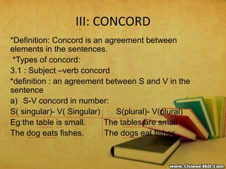 III: CONCORD
*Definition: Concord is an agreement between
elements in the sentences.
*Types of concord:
3.1 : Subject –verb concord
*definition : an agreement between S and V in the
sentence
a) S-V concord in number:
S( singular)- V( Singular) S(plural)- V(plural)
Eg:the table is small. The tables are small
The dog eats fishes. The dogs eat fishes
 
