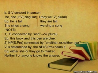 b, S-V concord in person
he, she ,it:V( singular) I,they,we: V( plural)
Eg: he is tall they are tall
She sings a song we sing a song
*NOTE:
1) S connected by ‘’and’’→V( plural)
Eg: this book and this pen are blue.
2) NP(S,Pro) connected by ‘‘or,either..or,neither..nor’’→
V is determined by the NP(S,Pro) nears it
Eg: either she or they go to market
Neither I or anyone knows the answer.
 