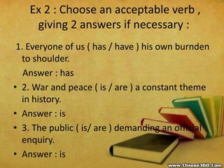 Ex 2 : Choose an acceptable verb ,
giving 2 answers if necessary :
1. Everyone of us ( has / have ) his own burnden
to sho...