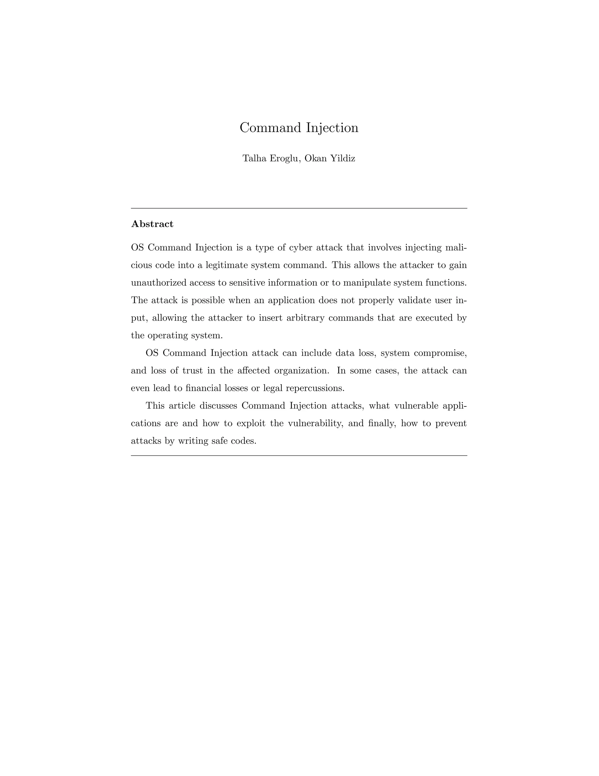 Command Injection
Talha Eroglu, Okan Yildiz
Abstract
OS Command Injection is a type of cyber attack that involves injecting mali-
cious code into a legitimate system command. This allows the attacker to gain
unauthorized access to sensitive information or to manipulate system functions.
The attack is possible when an application does not properly validate user in-
put, allowing the attacker to insert arbitrary commands that are executed by
the operating system.
OS Command Injection attack can include data loss, system compromise,
and loss of trust in the affected organization. In some cases, the attack can
even lead to financial losses or legal repercussions.
This article discusses Command Injection attacks, what vulnerable appli-
cations are and how to exploit the vulnerability, and finally, how to prevent
attacks by writing safe codes.
 