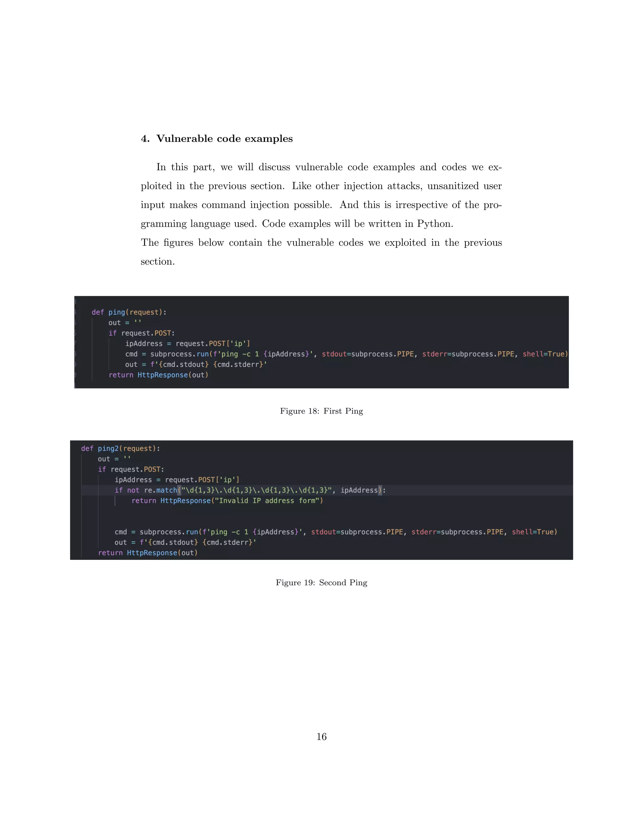 4. Vulnerable code examples
In this part, we will discuss vulnerable code examples and codes we ex-
ploited in the previous section. Like other injection attacks, unsanitized user
input makes command injection possible. And this is irrespective of the pro-
gramming language used. Code examples will be written in Python.
The figures below contain the vulnerable codes we exploited in the previous
section.
Figure 18: First Ping
Figure 19: Second Ping
16
 