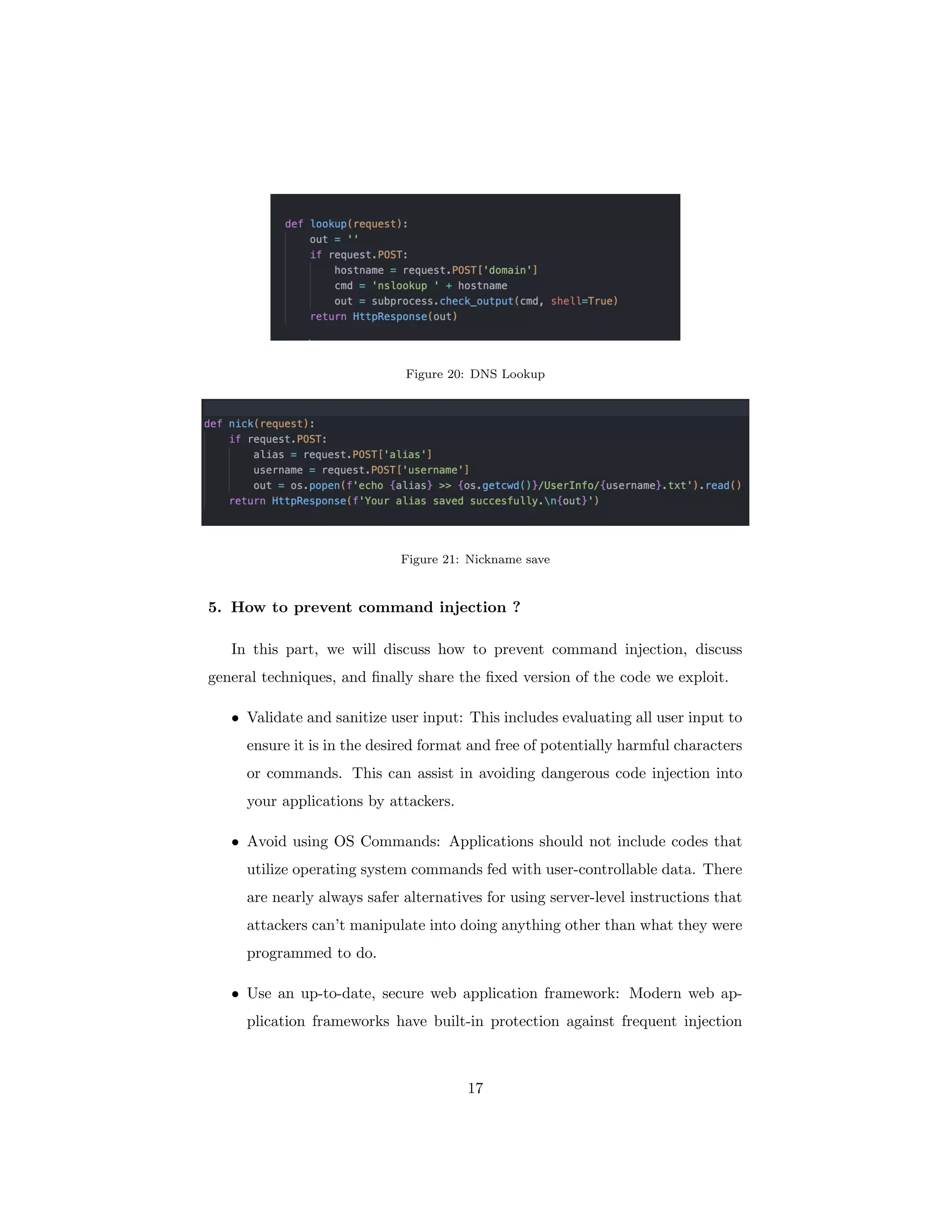 Figure 20: DNS Lookup
Figure 21: Nickname save
5. How to prevent command injection ?
In this part, we will discuss how to prevent command injection, discuss
general techniques, and finally share the fixed version of the code we exploit.
• Validate and sanitize user input: This includes evaluating all user input to
ensure it is in the desired format and free of potentially harmful characters
or commands. This can assist in avoiding dangerous code injection into
your applications by attackers.
• Avoid using OS Commands: Applications should not include codes that
utilize operating system commands fed with user-controllable data. There
are nearly always safer alternatives for using server-level instructions that
attackers can’t manipulate into doing anything other than what they were
programmed to do.
• Use an up-to-date, secure web application framework: Modern web ap-
plication frameworks have built-in protection against frequent injection
17
 