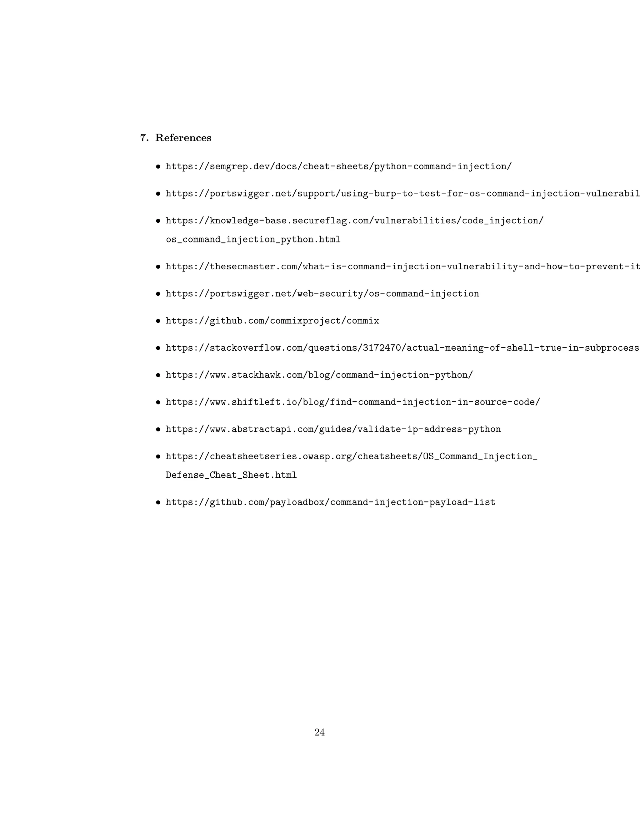 7. References
• https://semgrep.dev/docs/cheat-sheets/python-command-injection/
• https://portswigger.net/support/using-burp-to-test-for-os-command-injection-vulnerabil
• https://knowledge-base.secureflag.com/vulnerabilities/code_injection/
os_command_injection_python.html
• https://thesecmaster.com/what-is-command-injection-vulnerability-and-how-to-prevent-it
• https://portswigger.net/web-security/os-command-injection
• https://github.com/commixproject/commix
• https://stackoverflow.com/questions/3172470/actual-meaning-of-shell-true-in-subprocess
• https://www.stackhawk.com/blog/command-injection-python/
• https://www.shiftleft.io/blog/find-command-injection-in-source-code/
• https://www.abstractapi.com/guides/validate-ip-address-python
• https://cheatsheetseries.owasp.org/cheatsheets/OS_Command_Injection_
Defense_Cheat_Sheet.html
• https://github.com/payloadbox/command-injection-payload-list
24
 