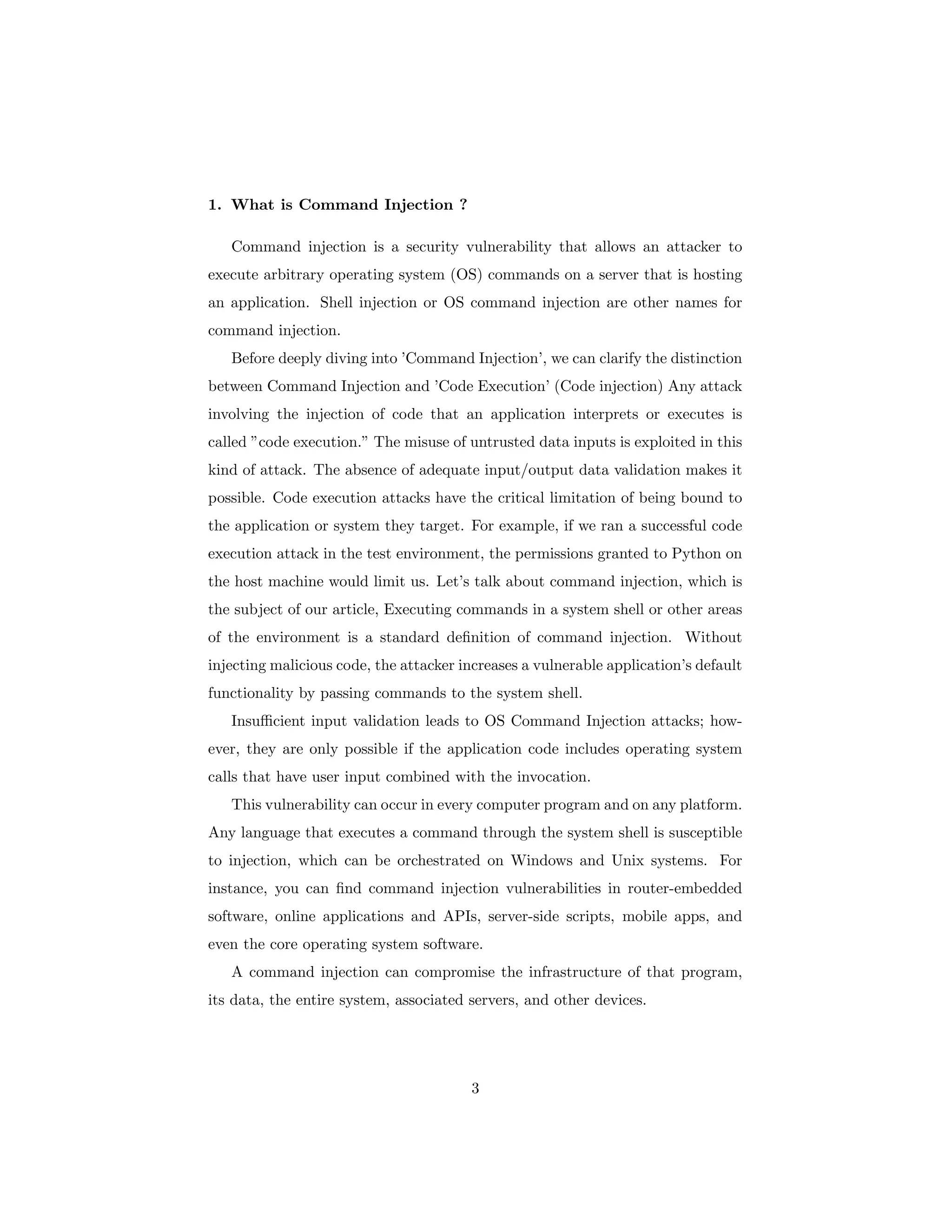 1. What is Command Injection ?
Command injection is a security vulnerability that allows an attacker to
execute arbitrary operating system (OS) commands on a server that is hosting
an application. Shell injection or OS command injection are other names for
command injection.
Before deeply diving into ’Command Injection’, we can clarify the distinction
between Command Injection and ’Code Execution’ (Code injection) Any attack
involving the injection of code that an application interprets or executes is
called ”code execution.” The misuse of untrusted data inputs is exploited in this
kind of attack. The absence of adequate input/output data validation makes it
possible. Code execution attacks have the critical limitation of being bound to
the application or system they target. For example, if we ran a successful code
execution attack in the test environment, the permissions granted to Python on
the host machine would limit us. Let’s talk about command injection, which is
the subject of our article, Executing commands in a system shell or other areas
of the environment is a standard definition of command injection. Without
injecting malicious code, the attacker increases a vulnerable application’s default
functionality by passing commands to the system shell.
Insufficient input validation leads to OS Command Injection attacks; how-
ever, they are only possible if the application code includes operating system
calls that have user input combined with the invocation.
This vulnerability can occur in every computer program and on any platform.
Any language that executes a command through the system shell is susceptible
to injection, which can be orchestrated on Windows and Unix systems. For
instance, you can find command injection vulnerabilities in router-embedded
software, online applications and APIs, server-side scripts, mobile apps, and
even the core operating system software.
A command injection can compromise the infrastructure of that program,
its data, the entire system, associated servers, and other devices.
3
 
