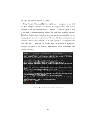 3.6. One step further, Reverse TCP Shell
Using Commix (Command Injection Exploiter), we can open a pseudo-shell
and then configure a reverse TCP shell on the target machine with the raw
intercept file we got from Burp Suite. A reverse TCP shell is a type of shell
in which the target machine opens a connection back to the attacking machine.
This allows the attacker to control the target machine and access its files, execute
commands, and more. It is called ”reverse” because it is the opposite of the more
common ”forward” shell, in which the attacker connects to the target machine
from their own. It provides the attacker with a wide range of capabilities,
including the ability to run arbitrary code, collect system information, and
escalate privileges.
Figure 17: Pseudo-Terminal in our test environment
15
 