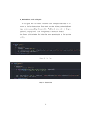 4. Vulnerable code examples
In this part, we will discuss vulnerable code examples and codes we ex-
ploited in the previous section. Like other injection attacks, unsanitized user
input makes command injection possible. And this is irrespective of the pro-
gramming language used. Code examples will be written in Python.
The figures below contain the vulnerable codes we exploited in the previous
section.
Figure 18: First Ping
Figure 19: Second Ping
16
 