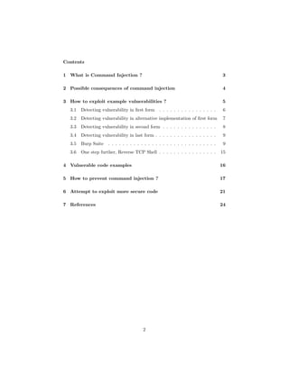 Contents
1 What is Command Injection ? 3
2 Possible consequences of command injection 4
3 How to exploit example vulnerabilities ? 5
3.1 Detecting vulnerability in first form . . . . . . . . . . . . . . . . 6
3.2 Detecting vulnerability in alternative implementation of first form 7
3.3 Detecting vulnerability in second form . . . . . . . . . . . . . . . 8
3.4 Detecting vulnerability in last form . . . . . . . . . . . . . . . . . 9
3.5 Burp Suite . . . . . . . . . . . . . . . . . . . . . . . . . . . . . . 9
3.6 One step further, Reverse TCP Shell . . . . . . . . . . . . . . . . 15
4 Vulnerable code examples 16
5 How to prevent command injection ? 17
6 Attempt to exploit more secure code 21
7 References 24
2
 