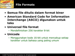 © 2007 The McGraw-Hill Companies, Inc. All rights reserved
File Formats
• Semua file ditulis dalam format biner
• American Standard Code for Information
Interchange (ASCII) digunakan untuk
teks
• Universal file format
– Mendefinisikan 256 karakter 8-bit
• Unicode
– Menggunakan kode 16-bit untuk mencakup setiap
karakter untuk bahasa yang paling umum
 