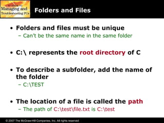 © 2007 The McGraw-Hill Companies, Inc. All rights reserved
Folders and Files
• Folders and files must be unique
– Can’t be the same name in the same folder
• C: represents the root directory of C
• To describe a subfolder, add the name of
the folder
– C:TEST
• The location of a file is called the path
– The path of C:testfile.txt is C:test
 