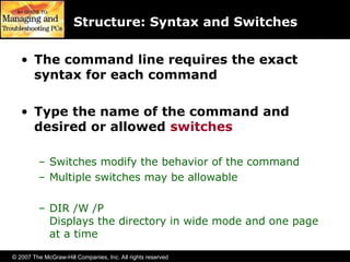 © 2007 The McGraw-Hill Companies, Inc. All rights reserved
Structure: Syntax and Switches
• The command line requires the exact
syntax for each command
• Type the name of the command and
desired or allowed switches
– Switches modify the behavior of the command
– Multiple switches may be allowable
– DIR /W /P
Displays the directory in wide mode and one page
at a time
 