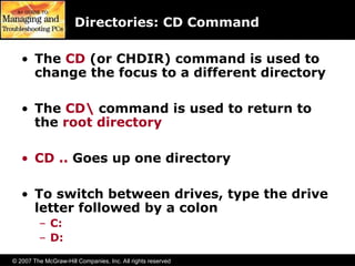 © 2007 The McGraw-Hill Companies, Inc. All rights reserved
Directories: CD Command
• The CD (or CHDIR) command is used to
change the focus to a different directory
• The CD command is used to return to
the root directory
• CD .. Goes up one directory
• To switch between drives, type the drive
letter followed by a colon
– C:
– D:
 