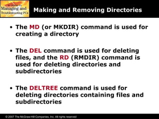 © 2007 The McGraw-Hill Companies, Inc. All rights reserved
Making and Removing Directories
• The MD (or MKDIR) command is used for
creating a directory
• The DEL command is used for deleting
files, and the RD (RMDIR) command is
used for deleting directories and
subdirectories
• The DELTREE command is used for
deleting directories containing files and
subdirectories
 