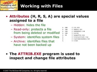 © 2007 The McGraw-Hill Companies, Inc. All rights reserved
Working with Files
• Attributes (H, R, S, A) are special values
assigned to a file
– Hidden: hides the file
– Read-only: protects a file
from being deleted or modified
– System: identifies system files
– Archive: identifies files that
have not been backed up
• The ATTRIB.EXE program is used to
inspect and change file attributes
 