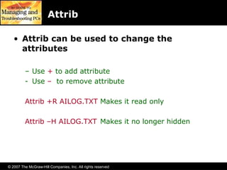 © 2007 The McGraw-Hill Companies, Inc. All rights reserved
Attrib
• Attrib can be used to change the
attributes
– Use + to add attribute
- Use – to remove attribute
Attrib +R AILOG.TXT Makes it read only
Attrib –H AILOG.TXT Makes it no longer hidden
 