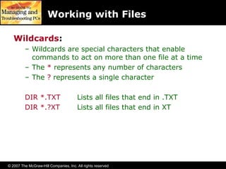 © 2007 The McGraw-Hill Companies, Inc. All rights reserved
Working with Files
Wildcards:
– Wildcards are special characters that enable
commands to act on more than one file at a time
– The * represents any number of characters
– The ? represents a single character
DIR *.TXT Lists all files that end in .TXT
DIR *.?XT Lists all files that end in XT
 