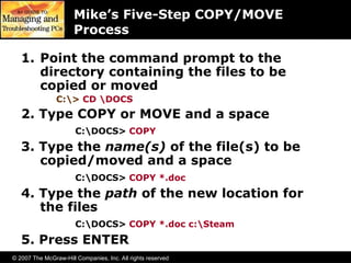 © 2007 The McGraw-Hill Companies, Inc. All rights reserved
Mike’s Five-Step COPY/MOVE
Process
1. Point the command prompt to the
directory containing the files to be
copied or moved
C:> CD DOCS
2. Type COPY or MOVE and a space
C:DOCS> COPY
3. Type the name(s) of the file(s) to be
copied/moved and a space
C:DOCS> COPY *.doc
4. Type the path of the new location for
the files
C:DOCS> COPY *.doc c:Steam
5. Press ENTER
 