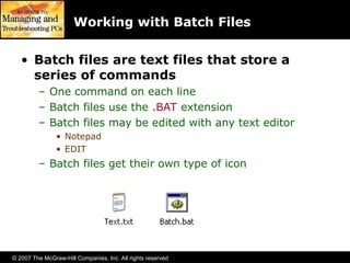 © 2007 The McGraw-Hill Companies, Inc. All rights reserved
Working with Batch Files
• Batch files are text files that store a
series of commands
– One command on each line
– Batch files use the .BAT extension
– Batch files may be edited with any text editor
• Notepad
• EDIT
– Batch files get their own type of icon
 