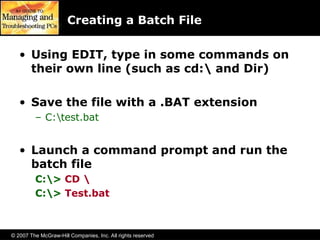 © 2007 The McGraw-Hill Companies, Inc. All rights reserved
Creating a Batch File
• Using EDIT, type in some commands on
their own line (such as cd: and Dir)
• Save the file with a .BAT extension
– C:test.bat
• Launch a command prompt and run the
batch file
C:> CD 
C:> Test.bat
 