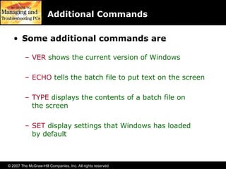 © 2007 The McGraw-Hill Companies, Inc. All rights reserved
Additional Commands
• Some additional commands are
– VER shows the current version of Windows
– ECHO tells the batch file to put text on the screen
– TYPE displays the contents of a batch file on
the screen
– SET display settings that Windows has loaded
by default
 