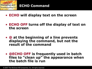 © 2007 The McGraw-Hill Companies, Inc. All rights reserved
ECHO Command
• ECHO will display text on the screen
• ECHO OFF turns off the display of text on
the screen
• @ at the beginning of a line prevents
displaying the command, but not the
result of the command
• @ECHO OFF is frequently used in batch
files to “clean up” the appearance when
the batch file is run
 