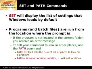 © 2007 The McGraw-Hill Companies, Inc. All rights reserved
SET and PATH Commands
• SET will display the list of settings that
Windows loads by default
• Programs (and batch files) are run from
the location where the prompt is
– If the program is not located in the current folder,
you receive an error message
– To tell your command to look in other places, use
the PATH command
• PATH by itself lists the current list of places to look for
a program
• PATH= location; location; location; … will add locations
 