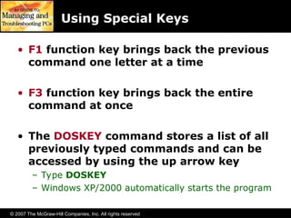 © 2007 The McGraw-Hill Companies, Inc. All rights reserved
Using Special Keys
• F1 function key brings back the previous
command one letter at a time
• F3 function key brings back the entire
command at once
• The DOSKEY command stores a list of all
previously typed commands and can be
accessed by using the up arrow key
– Type DOSKEY
– Windows XP/2000 automatically starts the program
 