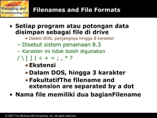 © 2007 The McGraw-Hill Companies, Inc. All rights reserved
Filenames and File Formats
• Setiap program atau potongan data
disimpan sebagai file di drive
• Dalam DOS, panjangnya hingga 8 karakter
– Disebut sistem penamaan 8.3
– Karakter ini tidak boleh digunakan
/  [ ] | ÷ + = ; , * ?
•Ekstensi
•Dalam DOS, hingga 3 karakter
•FakultatifThe filename and
extension are separated by a dot
• Nama file memiliki dua bagianFilename
 