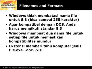 © 2007 The McGraw-Hill Companies, Inc. All rights reserved
Filenames and Formats
• Windows tidak membatasi nama file
untuk 8.3 (bisa sampai 255 karakter)
• Agar kompatibel dengan DOS, Anda
harus mengikuti standar 8.3
• Windows membuat dua nama file untuk
setiap file untuk memastikan
kompatibilitas mundur
• Ekstensi memberi tahu komputer jenis
file.exe, .doc, .xls
 